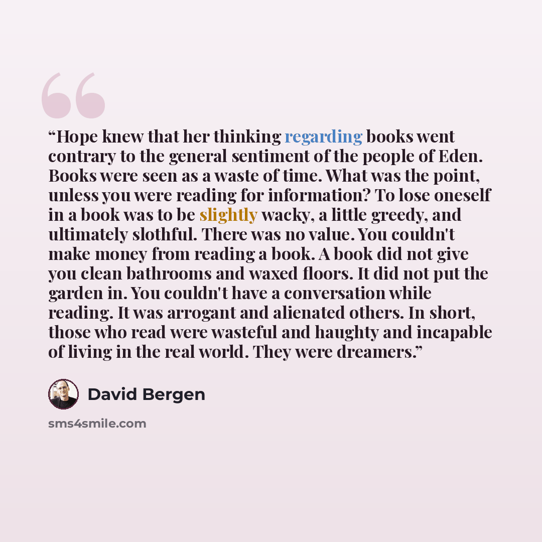 “Hope knew that her thinking regarding books went contrary to the general sentiment of the people of Eden. Books were seen as a waste of time. What was the point, unless you were reading for information? To lose oneself in a book was to be slightly wacky, a little greedy, and ultimately slothful…” quote by David Bergen