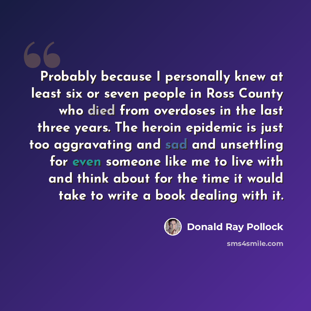 “Probably because I personally knew at least six or seven people in Ross County who died from overdoses in the last three years. The heroin epidemic is just too aggravating and sad and unsettling for even someone like me to live with and think about for the time it would take to write a book…” quote by Donald Ray Pollock