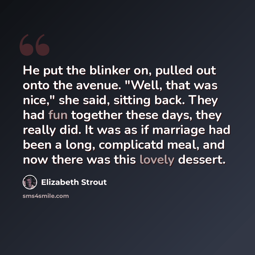 “He put the blinker on, pulled out onto the avenue. "Well, that was nice," she said, sitting back. They had fun together these days, they really did. It was as if marriage had been a long, complicatd meal, and now there was this lovely dessert.” quote by Elizabeth Strout
