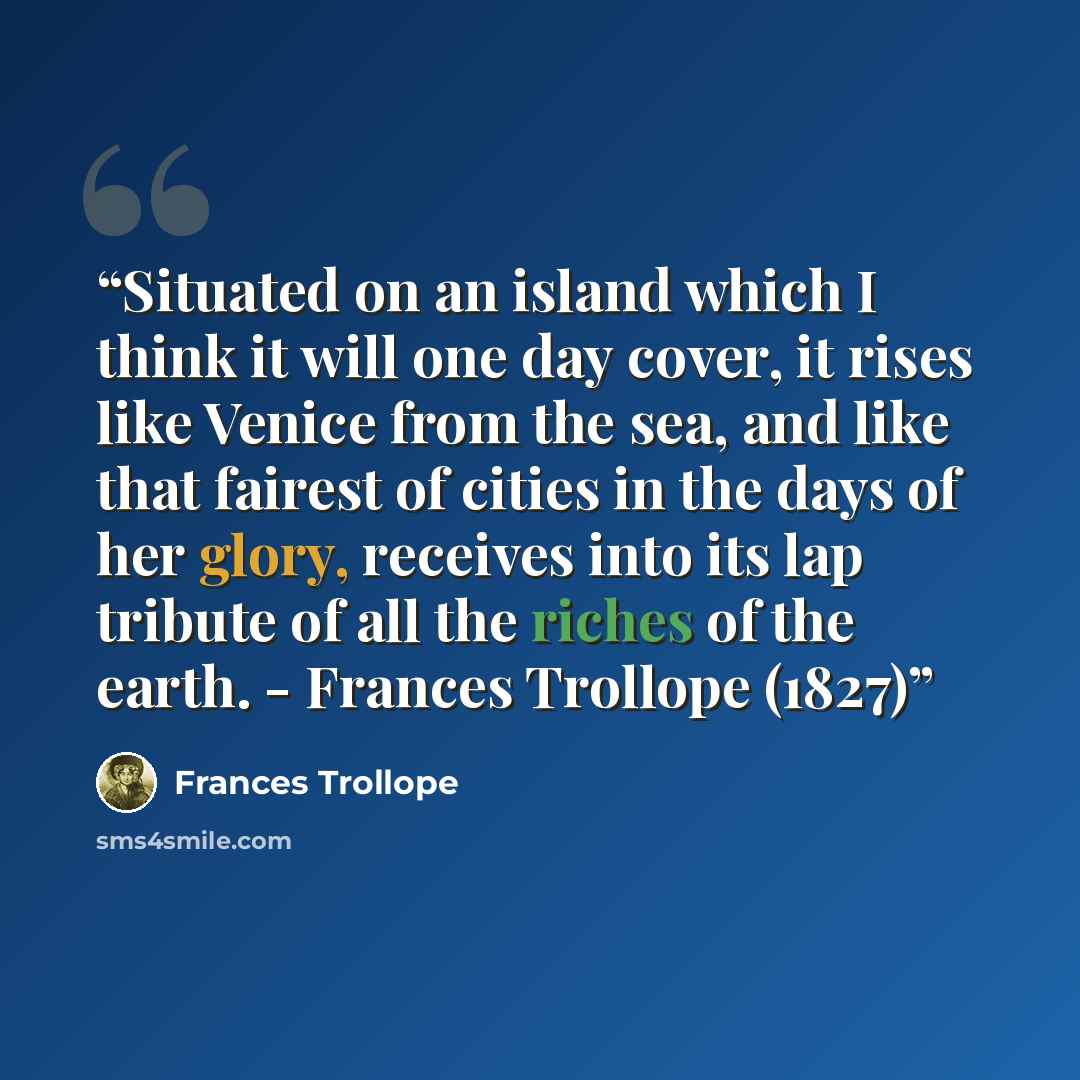 “Situated on an island which I think it will one day cover, it rises like Venice from the sea, and like that fairest of cities in the days of her glory, receives into its lap tribute of all the riches of the earth. - Frances Trollope (1827)” quote by Frances Trollope