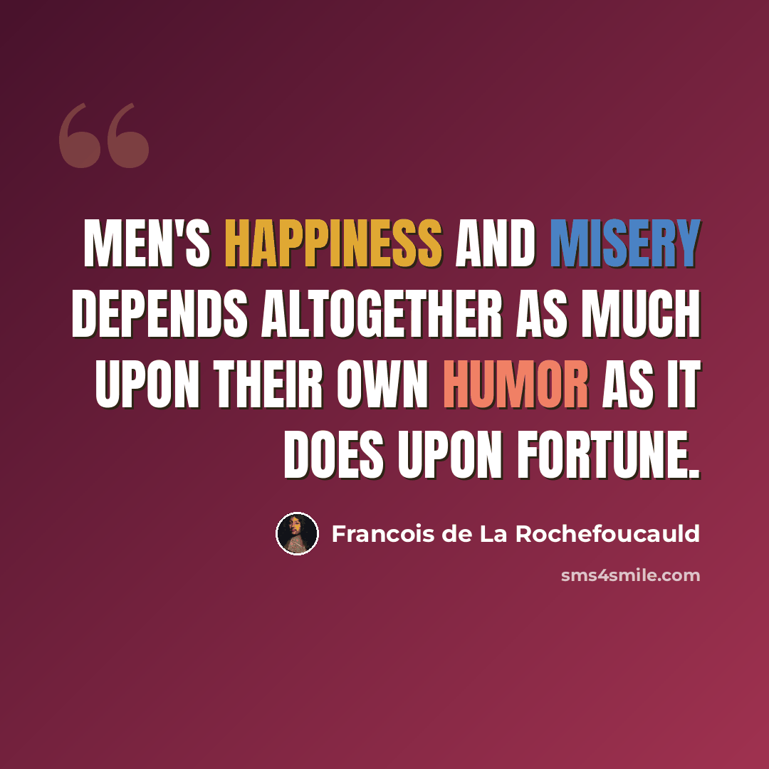 “Men's happiness and misery depends altogether as much upon their own humor as it does upon fortune.” quote by Francois de La Rochefoucauld