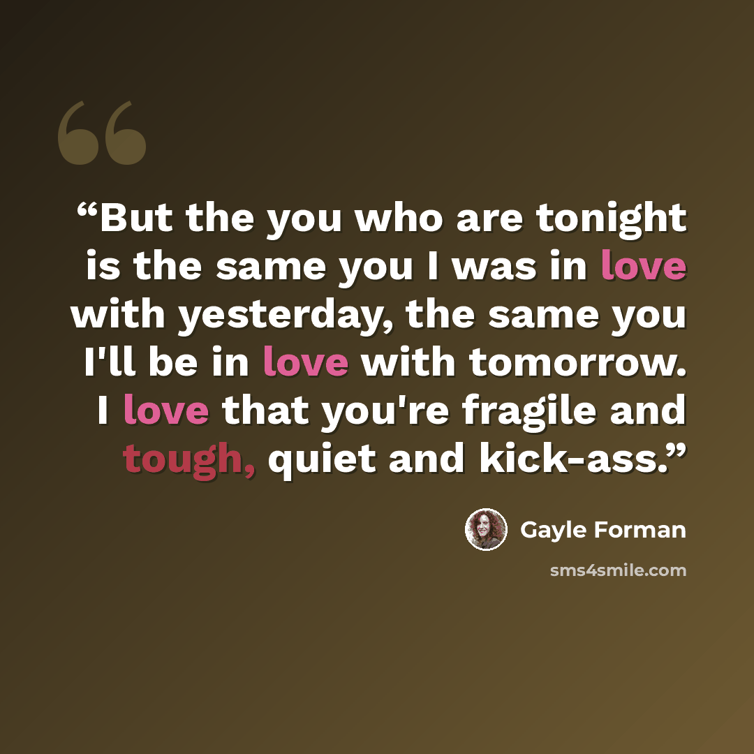 “But the you who are tonight is the same you I was in love with yesterday, the same you I'll be in love with tomorrow. I love that you're fragile and tough, quiet and kick-ass.” quote by Gayle Forman