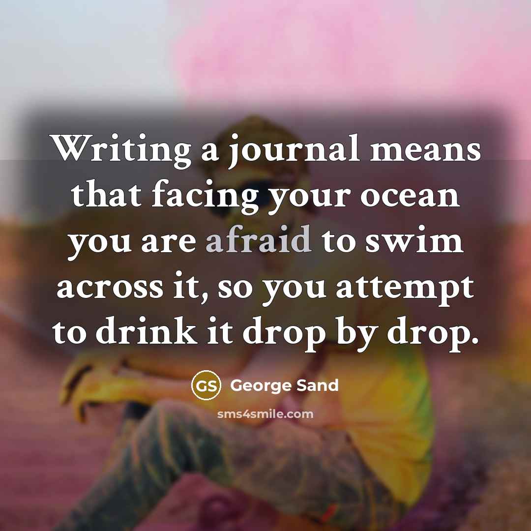 “Writing a journal means that facing your ocean you are afraid to swim across it, so you attempt to drink it drop by drop.” quote by George Sand