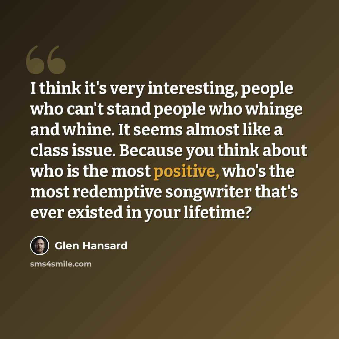 “I think it's very interesting, people who can't stand people who whinge and whine. It seems almost like a class issue. Because you think about who is the most positive, who's the most redemptive songwriter that's ever existed in your lifetime?” quote by Glen Hansard