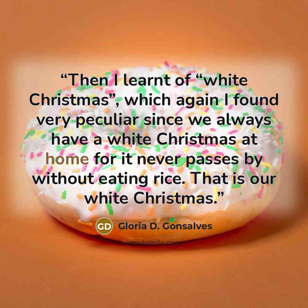 “Then I learnt of “white Christmas”, which again I found very peculiar since we always have a white Christmas at home for it never passes by without eating rice. That is our white Christmas.” quote by Gloria D. Gonsalves