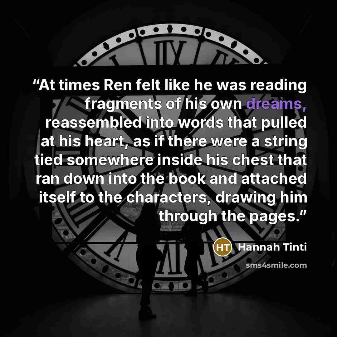 “At times Ren felt like he was reading fragments of his own dreams, reassembled into words that pulled at his heart, as if there were a string tied somewhere inside his chest that ran down into the book and attached itself to the characters, drawing him through the pages.” quote by Hannah Tinti