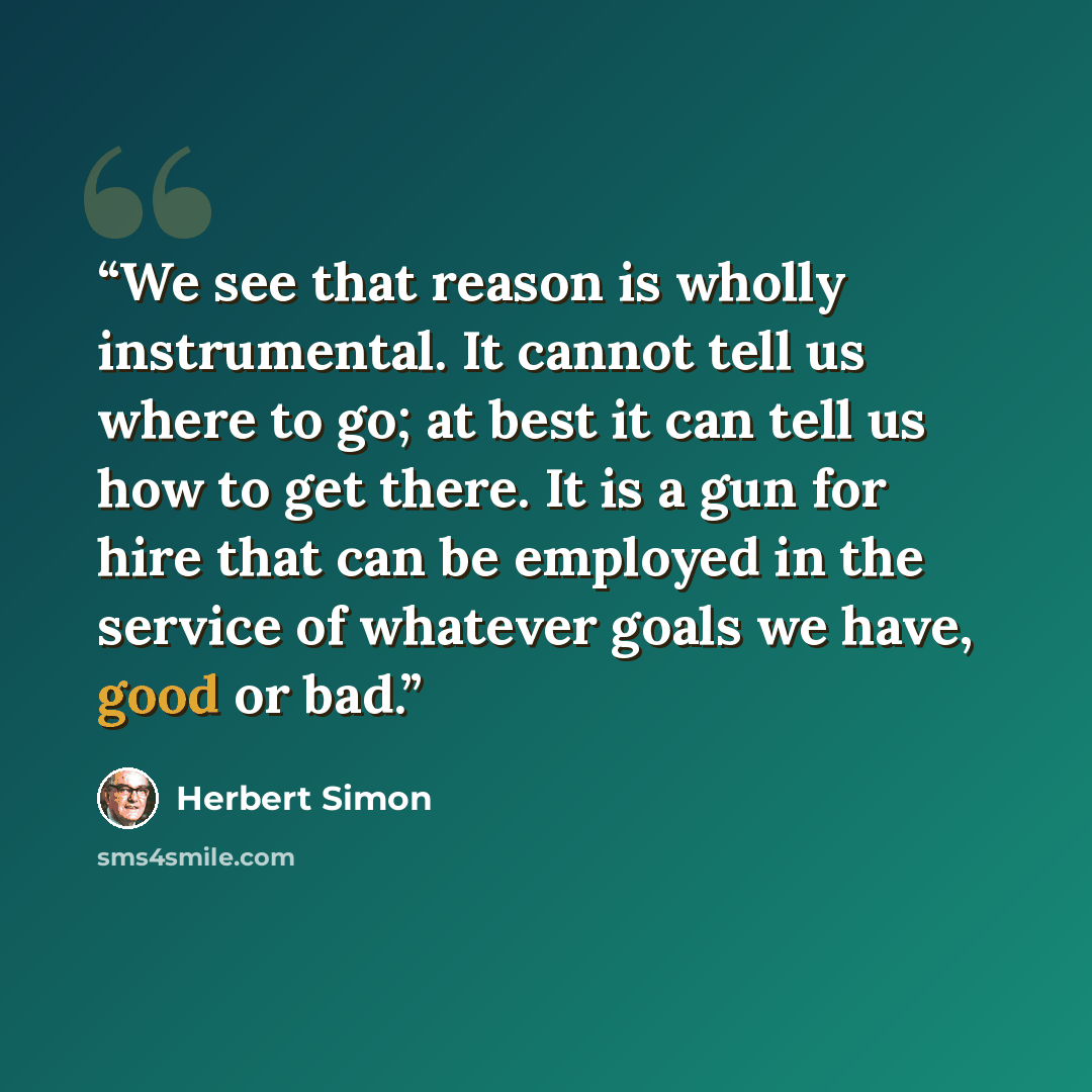 “We see that reason is wholly instrumental. It cannot tell us where to go; at best it can tell us how to get there. It is a gun for hire that can be employed in the service of whatever goals we have, good or bad.” quote by Herbert Simon