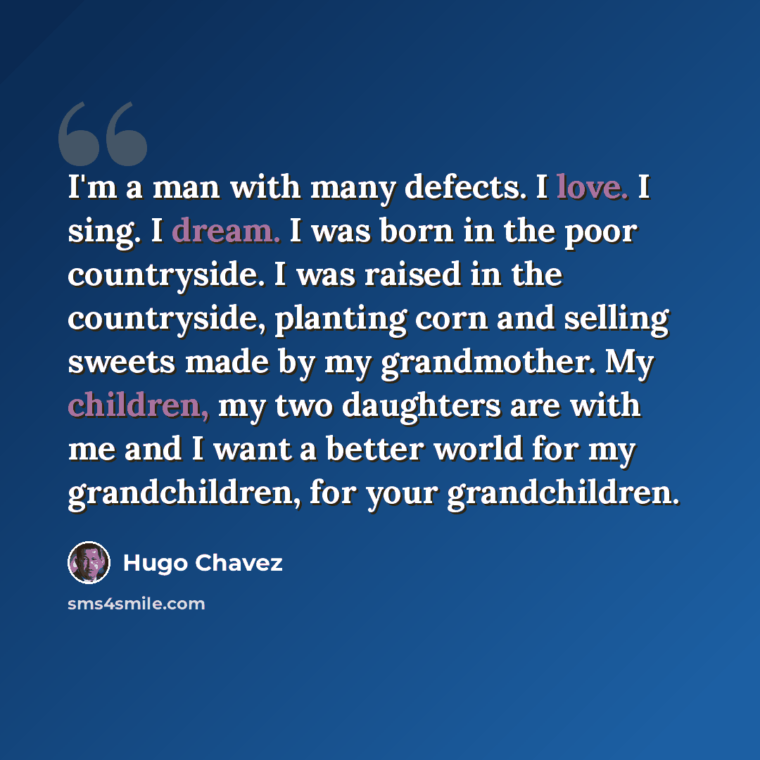 “I'm a man with many defects. I love. I sing. I dream. I was born in the poor countryside. I was raised in the countryside, planting corn and selling sweets made by my grandmother. My children, my two daughters are with me and I want a better world for my grandchildren, for your grandchildren.” quote by Hugo Chavez