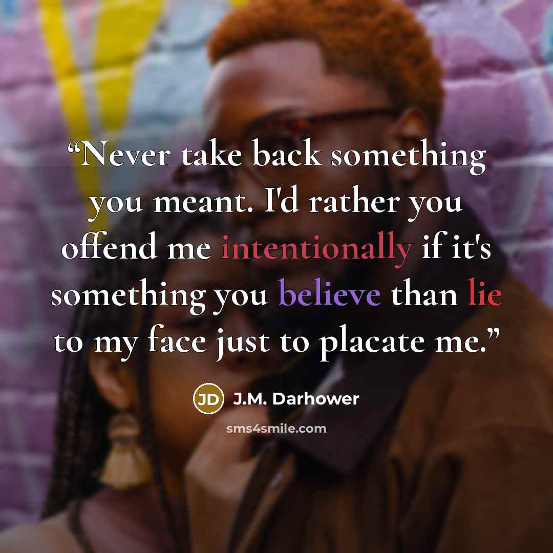 “Never take back something you meant. I'd rather you offend me intentionally if it's something you believe than lie to my face just to placate me.” quote by J.M. Darhower