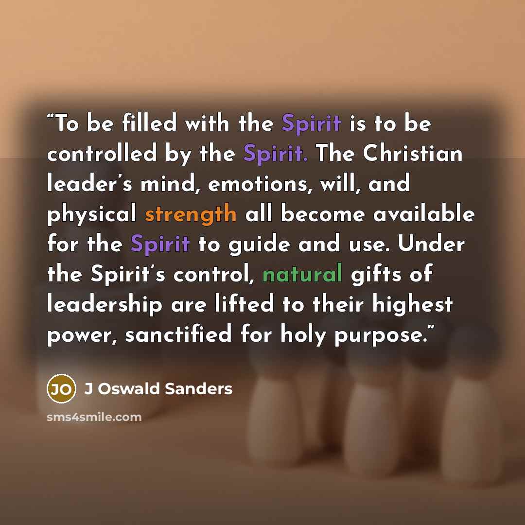 “To be filled with the Spirit is to be controlled by the Spirit. The Christian leader’s mind, emotions, will, and physical strength all become available for the Spirit to guide and use. Under the Spirit’s control, natural gifts of leadership are lifted to their highest power, sanctified for holy…” quote by J Oswald Sanders