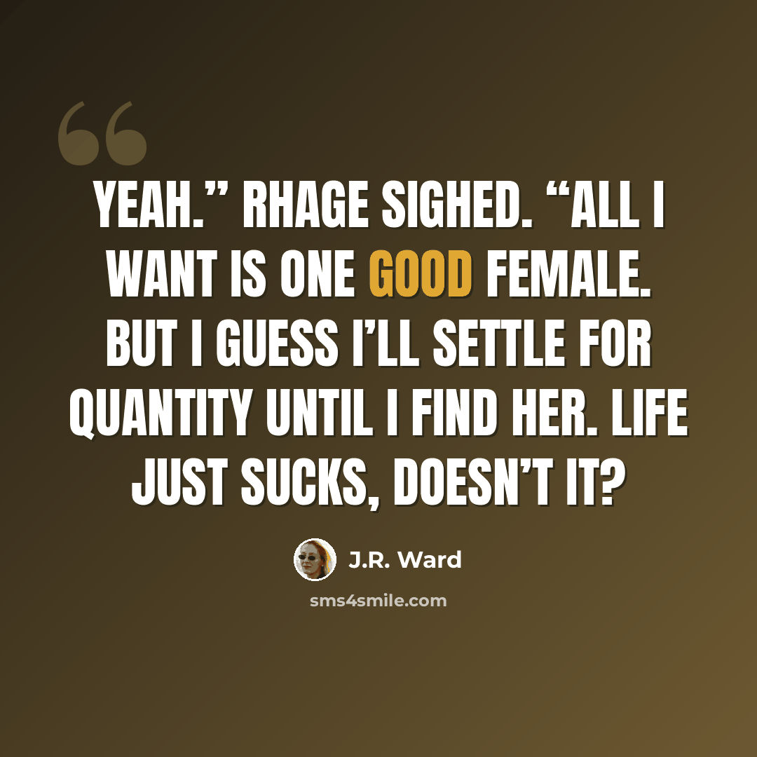 “Yeah.” Rhage sighed. “All I want is one good female. But I guess I’ll settle for quantity until I find her. Life just sucks, doesn’t it?” quote by J.R. Ward