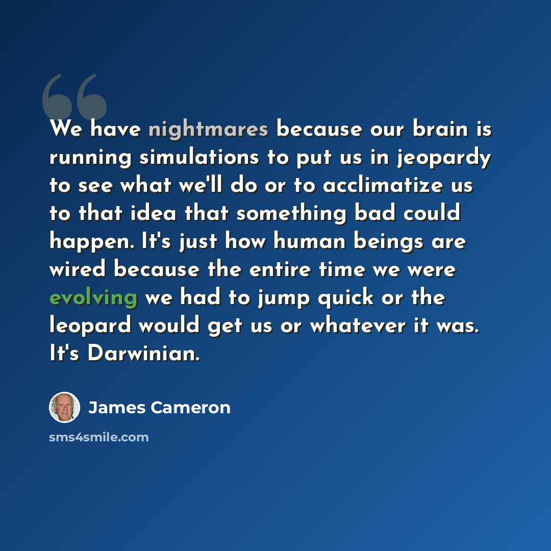 “We have nightmares because our brain is running simulations to put us in jeopardy to see what we'll do or to acclimatize us to that idea that something bad could happen. It's just how human beings are wired because the entire time we were evolving we had to jump quick or the leopard would get us…” quote by James Cameron