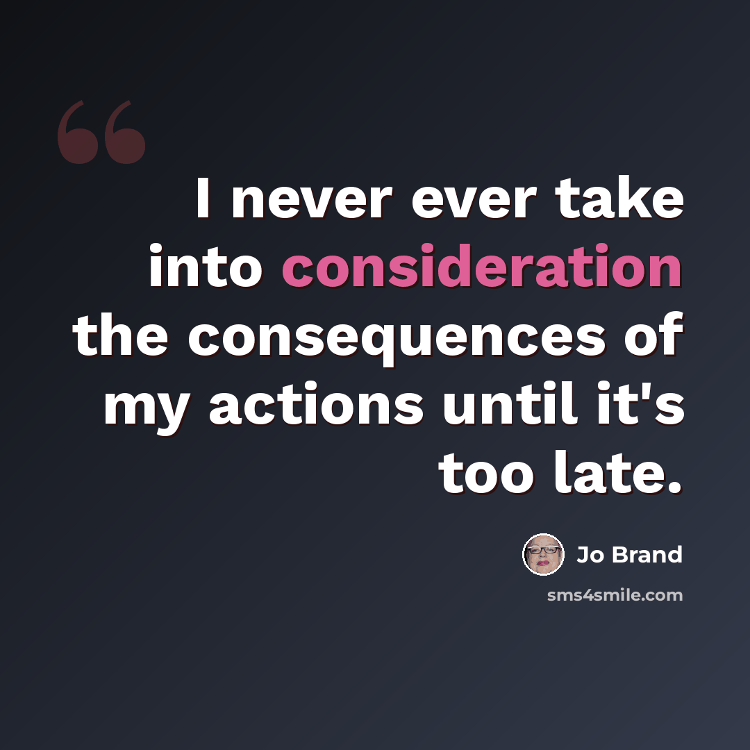 “I never ever take into consideration the consequences of my actions until it's too late.” quote by Jo Brand