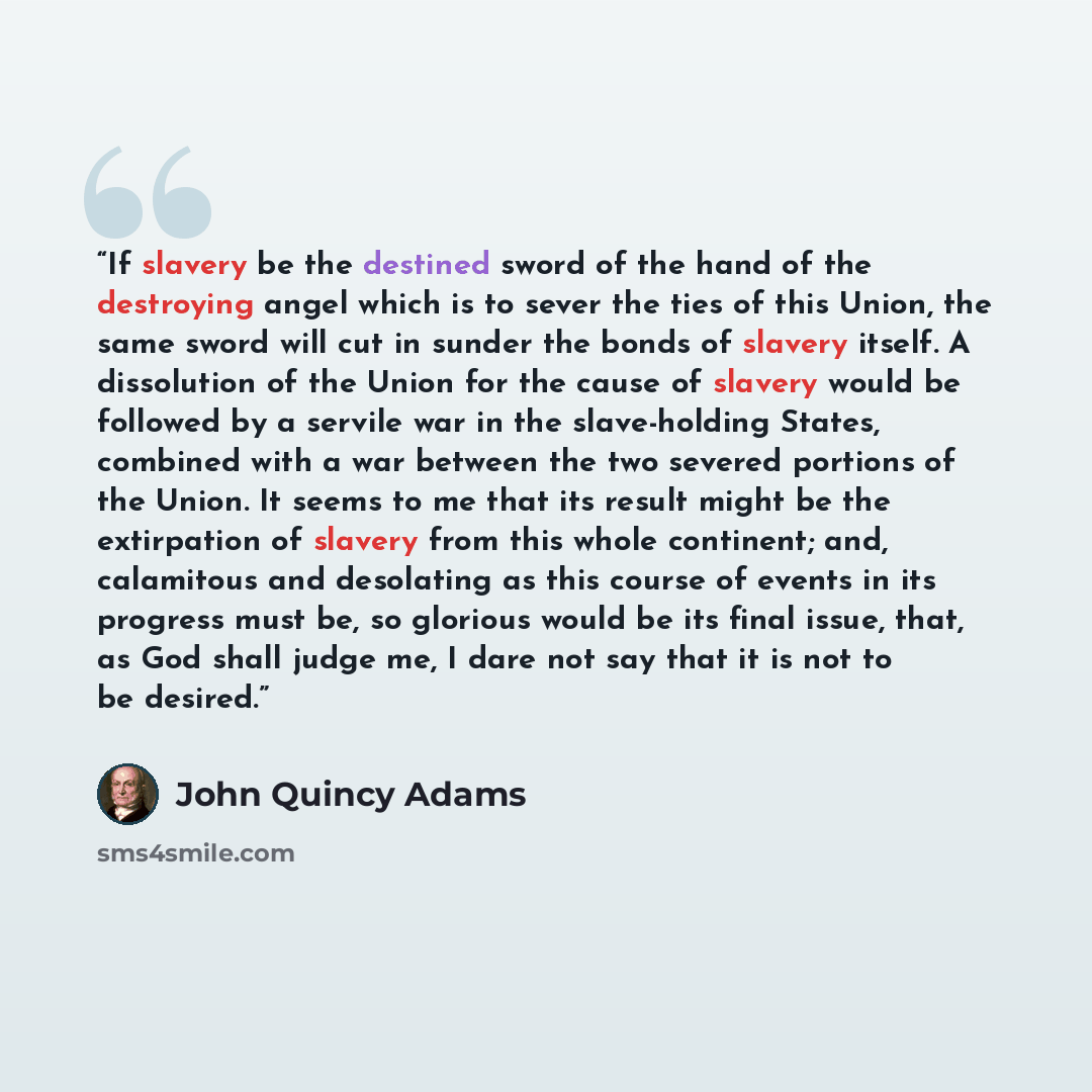 “If slavery be the destined sword of the hand of the destroying angel which is to sever the ties of this Union, the same sword will cut in sunder the bonds of slavery itself. A dissolution of the Union for the cause of slavery would be followed by a servile war in the slave-holding States, combined…” quote by John Quincy Adams