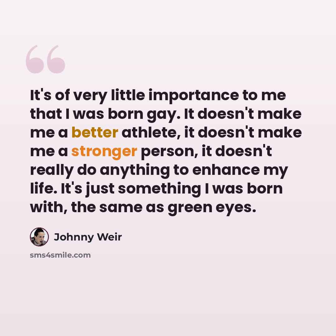 “It's of very little importance to me that I was born gay. It doesn't make me a better athlete, it doesn't make me a stronger person, it doesn't really do anything to enhance my life. It's just something I was born with, the same as green eyes.” quote by Johnny Weir