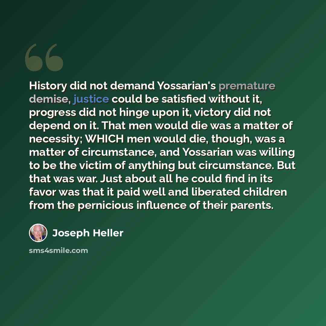“History did not demand Yossarian's premature demise, justice could be satisfied without it, progress did not hinge upon it, victory did not depend on it. That men would die was a matter of necessity; WHICH men would die, though, was a matter of circumstance, and Yossarian was willing to be the…” quote by Joseph Heller