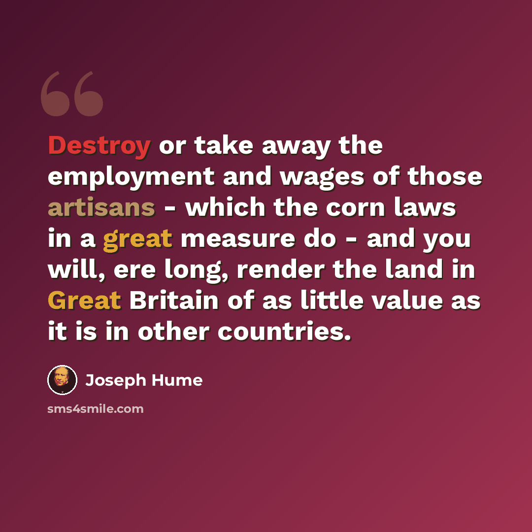 “Destroy or take away the employment and wages of those artisans - which the corn laws in a great measure do - and you will, ere long, render the land in Great Britain of as little value as it is in other countries.” quote by Joseph Hume