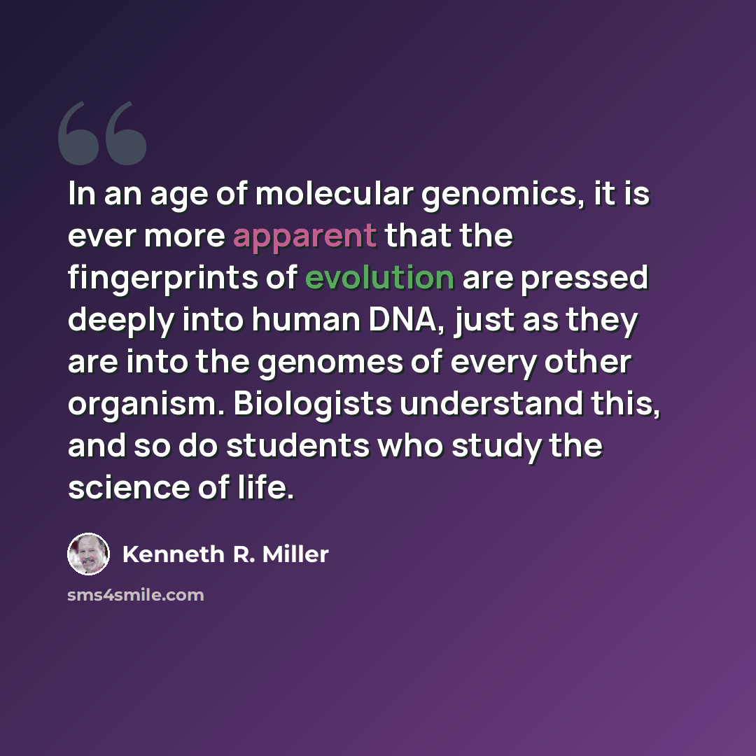 “In an age of molecular genomics, it is ever more apparent that the fingerprints of evolution are pressed deeply into human DNA, just as they are into the genomes of every other organism. Biologists understand this, and so do students who study the science of life.” quote by Kenneth R. Miller