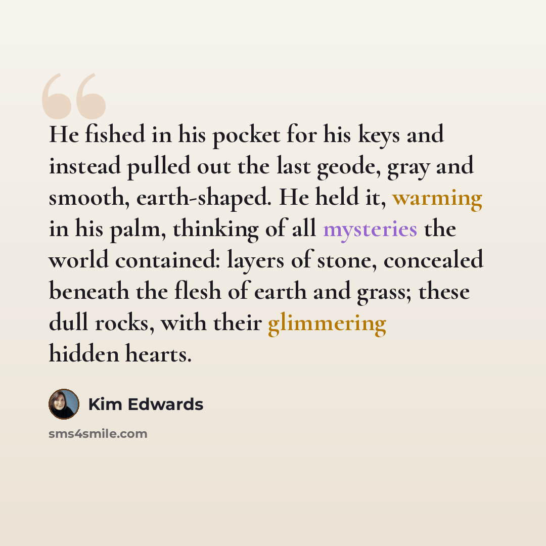 “He fished in his pocket for his keys and instead pulled out the last geode, gray and smooth, earth-shaped. He held it, warming in his palm, thinking of all mysteries the world contained: layers of stone, concealed beneath the flesh of earth and grass; these dull rocks, with their glimmering hidden…” quote by Kim Edwards