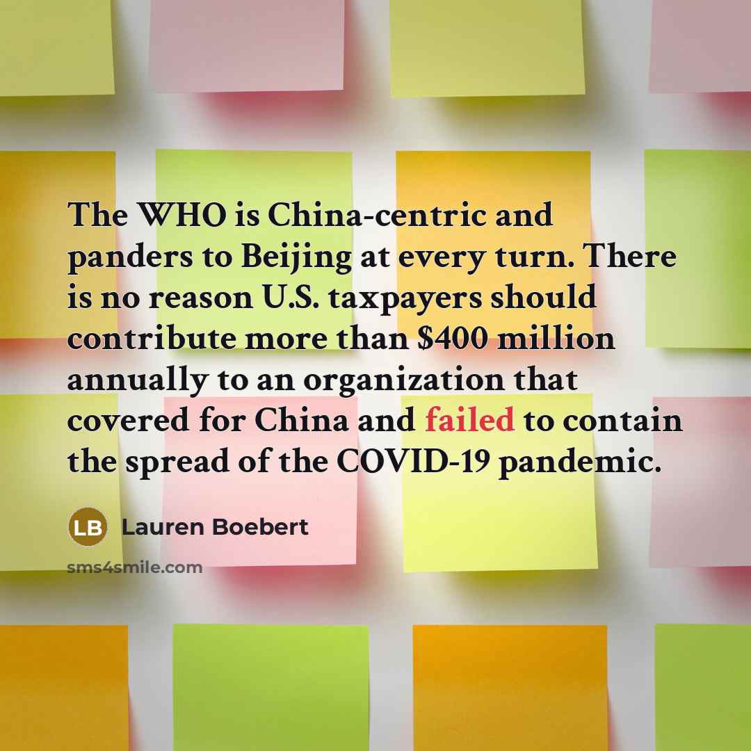 “The WHO is China-centric and panders to Beijing at every turn. There is no reason U.S. taxpayers should contribute more than $400 million annually to an organization that covered for China and failed to contain the spread of the COVID-19 pandemic.” quote by Lauren Boebert