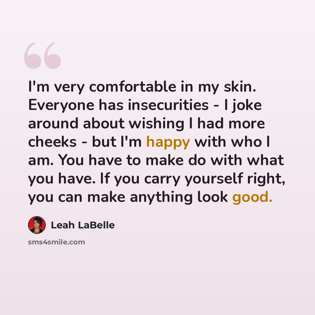 “I'm very comfortable in my skin. Everyone has insecurities - I joke around about wishing I had more cheeks - but I'm happy with who I am. You have to make do with what you have. If you carry yourself right, you can make anything look good.” quote by Leah LaBelle