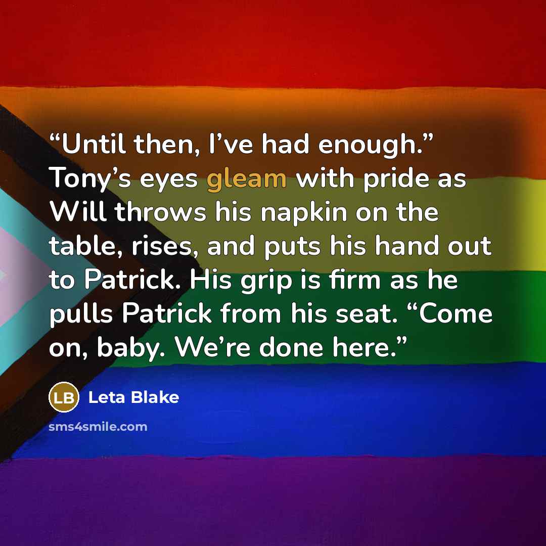 “Until then, I’ve had enough.” Tony’s eyes gleam with pride as Will throws his napkin on the table, rises, and puts his hand out to Patrick. His grip is firm as he pulls Patrick from his seat. “Come on, baby. We’re done here.” quote by Leta Blake