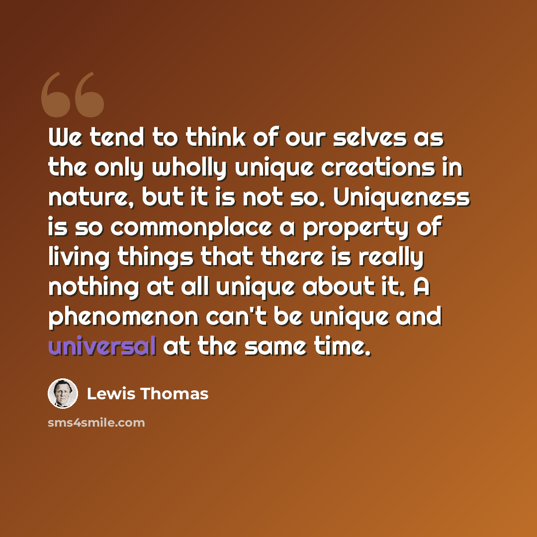 “We tend to think of our selves as the only wholly unique creations in nature, but it is not so. Uniqueness is so commonplace a property of living things that there is really nothing at all unique about it. A phenomenon can't be unique and universal at the same time.” quote by Lewis Thomas