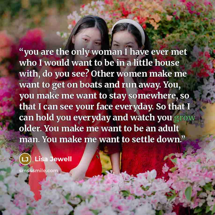 “you are the only woman I have ever met who I would want to be in a little house with, do you see? Other women make me want to get on boats and run away. You, you make me want to stay somewhere, so that I can see your face everyday. So that I can hold you everyday and watch you grow older. You make…” quote by Lisa Jewell