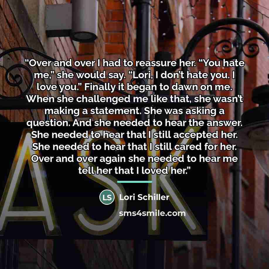 “Over and over I had to reassure her. “You hate me,” she would say. “Lori, I don’t hate you. I love you.” Finally it began to dawn on me. When she challenged me like that, she wasn’t making a statement. She was asking a question. And she needed to hear the answer. She needed to hear that I still…” quote by Lori Schiller