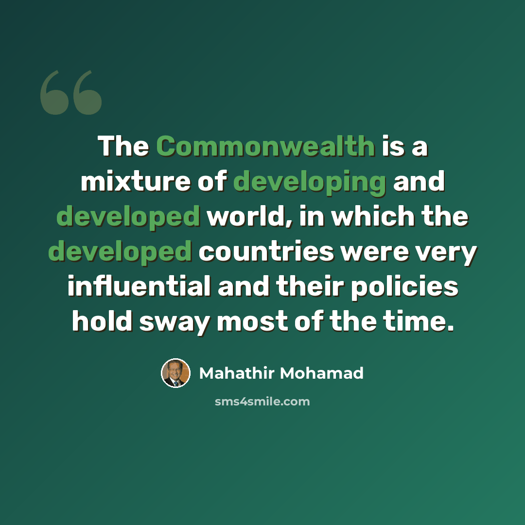 “The Commonwealth is a mixture of developing and developed world, in which the developed countries were very influential and their policies hold sway most of the time.” quote by Mahathir Mohamad