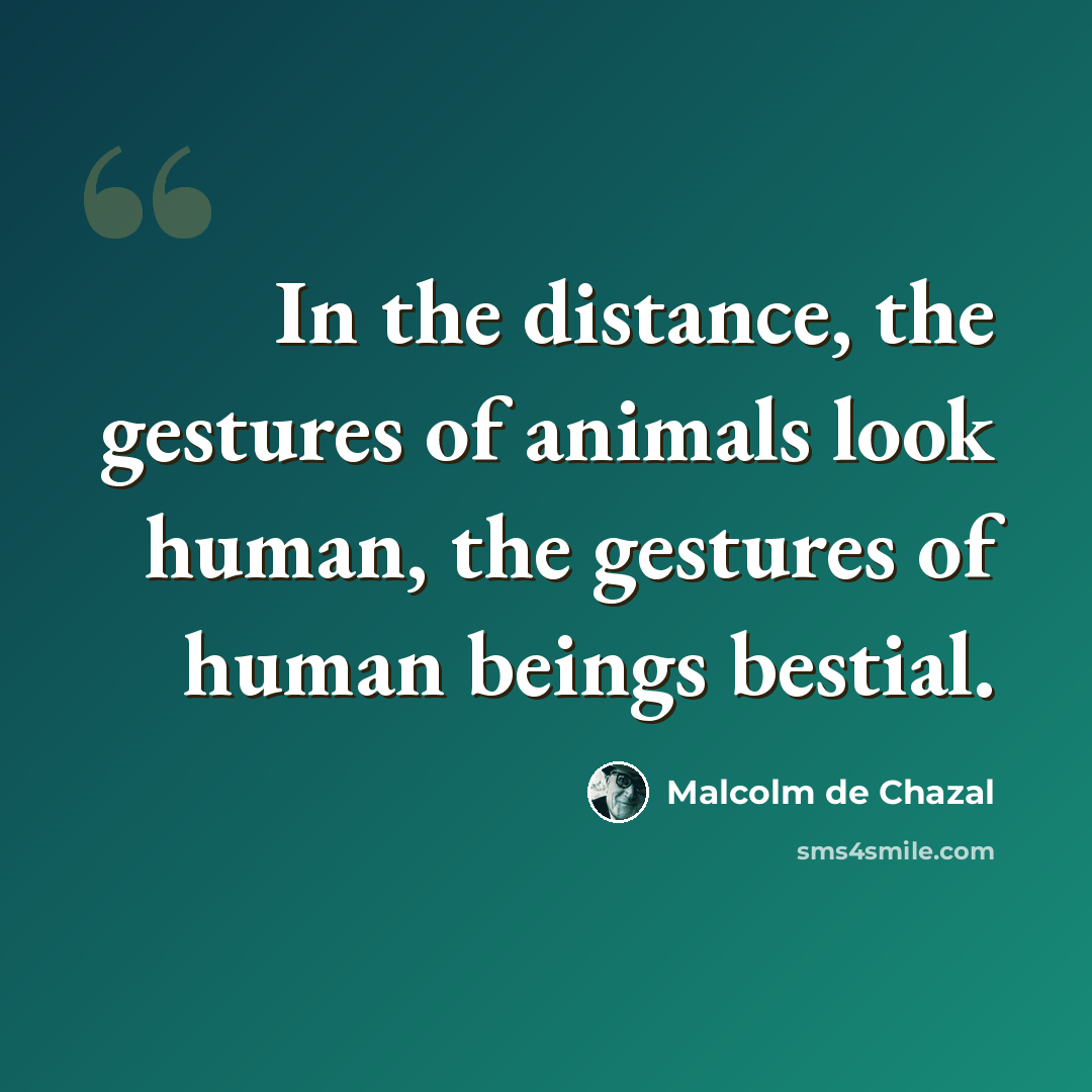 “In the distance, the gestures of animals look human, the gestures of human beings bestial.” quote by Malcolm De Chazal