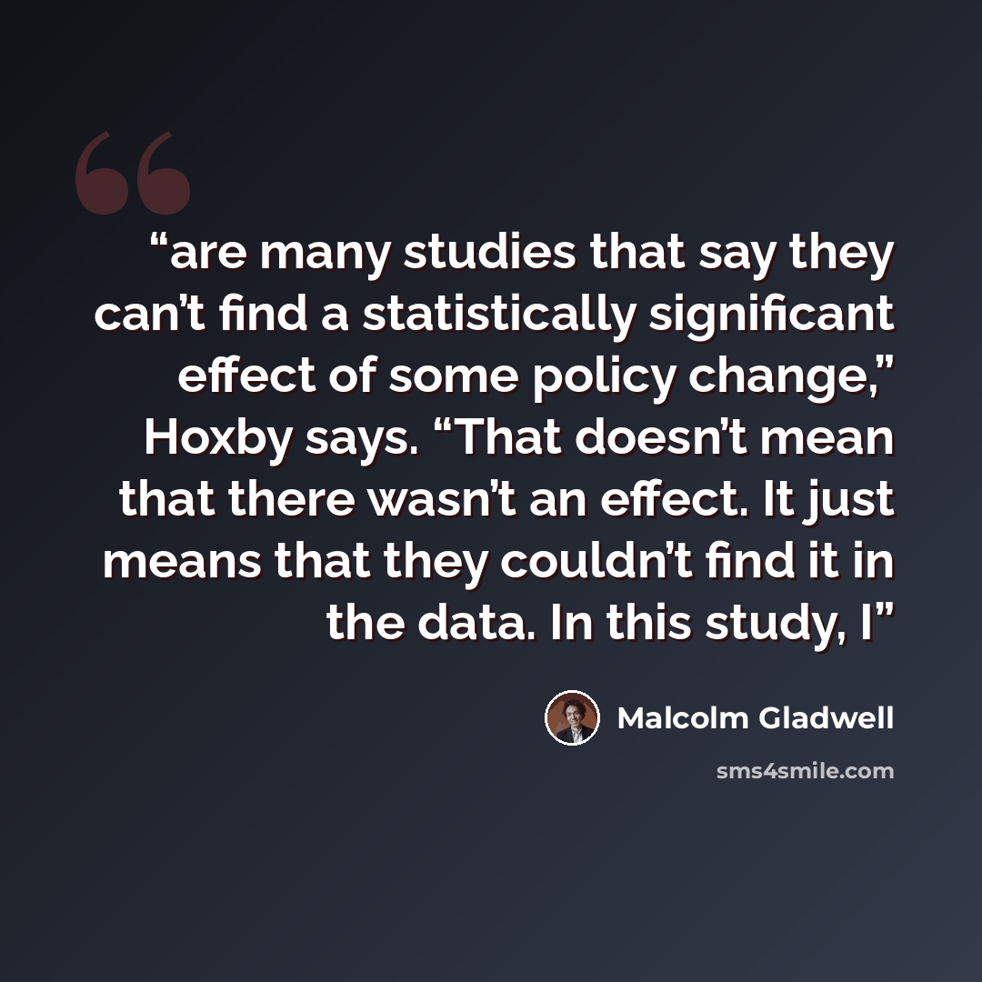“are many studies that say they can’t find a statistically significant effect of some policy change,” Hoxby says. “That doesn’t mean that there wasn’t an effect. It just means that they couldn’t find it in the data. In this study, I” quote by Malcolm Gladwell