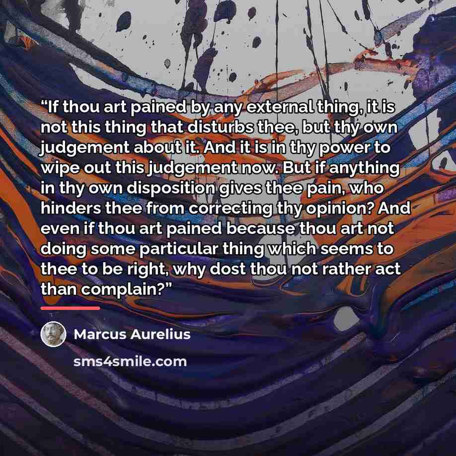“If thou art pained by any external thing, it is not this thing that disturbs thee, but thy own judgement about it. And it is in thy power to wipe out this judgement now. But if anything in thy own disposition gives thee pain, who hinders thee from correcting thy opinion? And even if thou art…” quote by Marcus Aurelius
