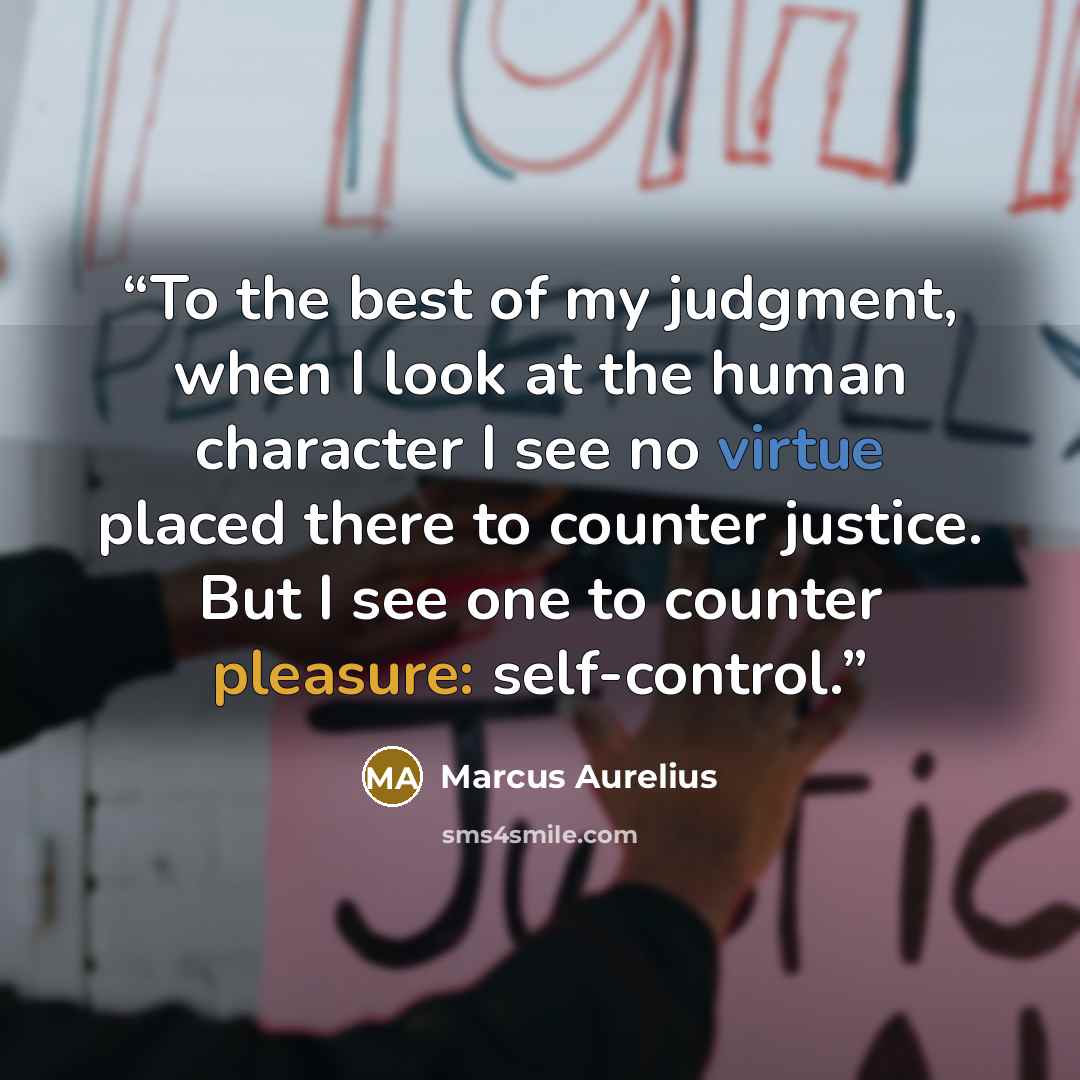 “To the best of my judgment, when I look at the human character I see no virtue placed there to counter justice. But I see one to counter pleasure: self-control.” quote by Marcus Aurelius