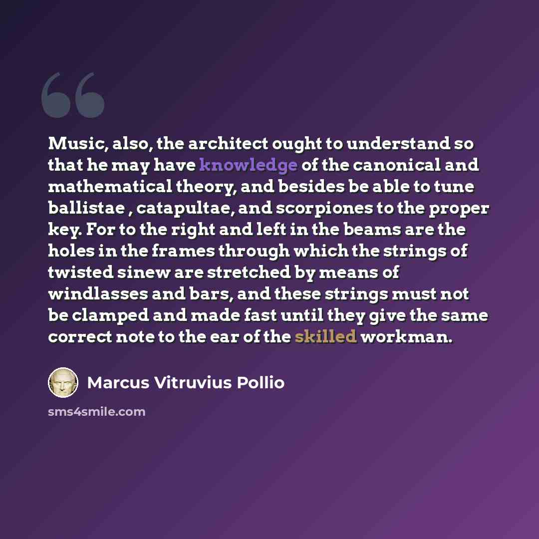 “Music, also, the architect ought to understand so that he may have knowledge of the canonical and mathematical theory, and besides be able to tune ballistae , catapultae, and scorpiones to the proper key. For to the right and left in the beams are the holes in the frames through which the strings…” quote by Marcus Vitruvius Pollio