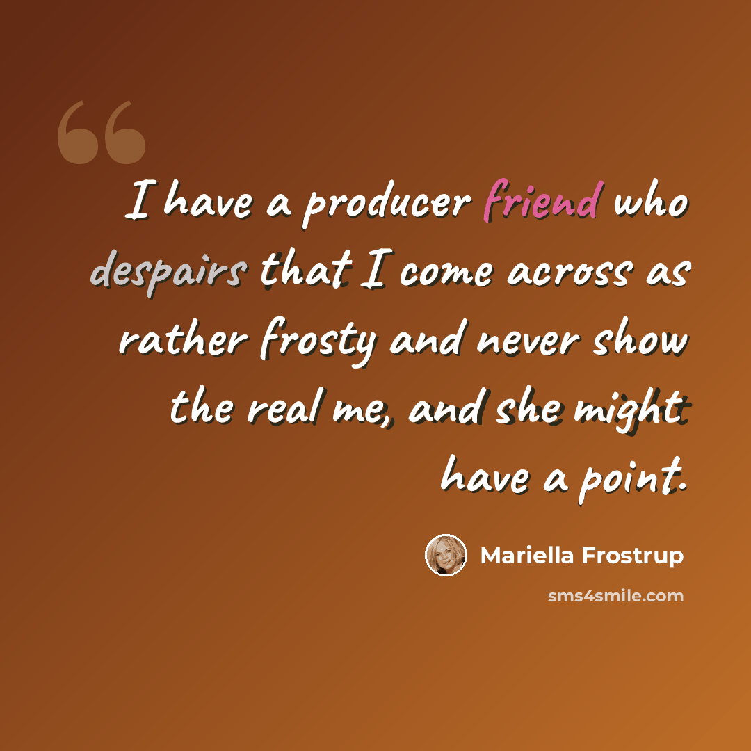 “I have a producer friend who despairs that I come across as rather frosty and never show the real me, and she might have a point.” quote by Mariella Frostrup