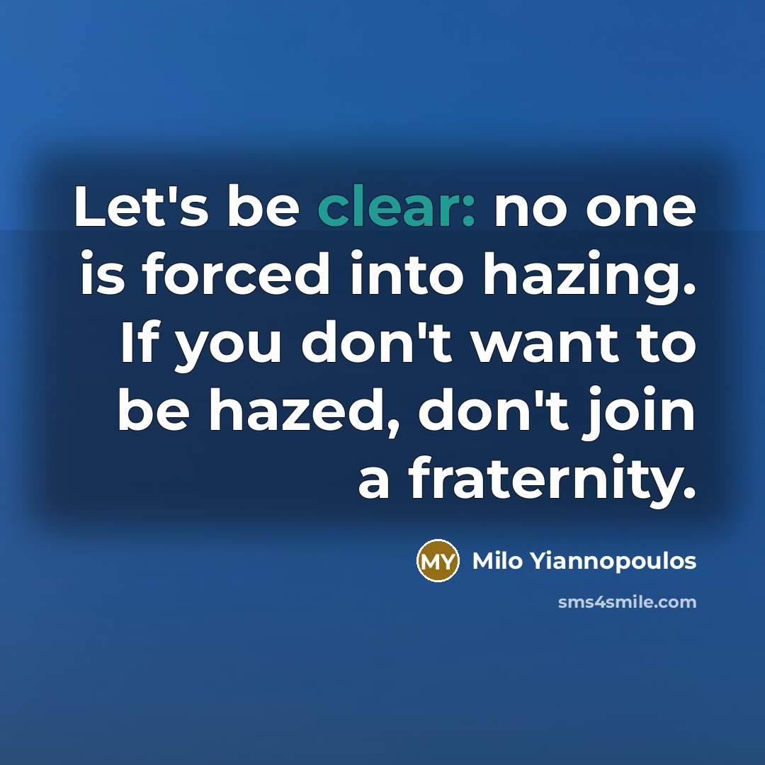 “Let's be clear: no one is forced into hazing. If you don't want to be hazed, don't join a fraternity.” quote by Milo Yiannopoulos