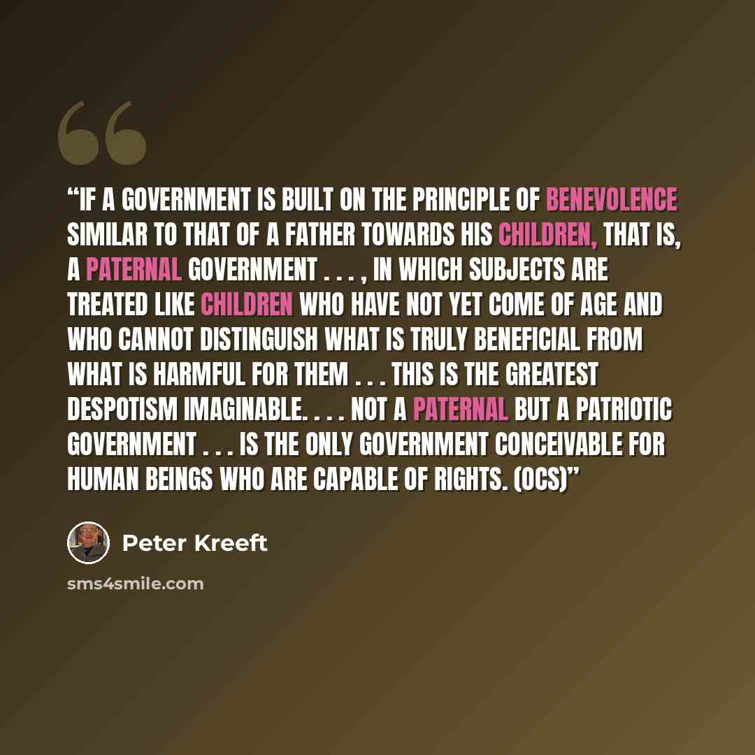 “If a government is built on the principle of benevolence similar to that of a father towards his children, that is, a paternal government . . . , in which subjects are treated like children who have not yet come of age and who cannot distinguish what is truly beneficial from what is harmful for…” quote by Peter Kreeft