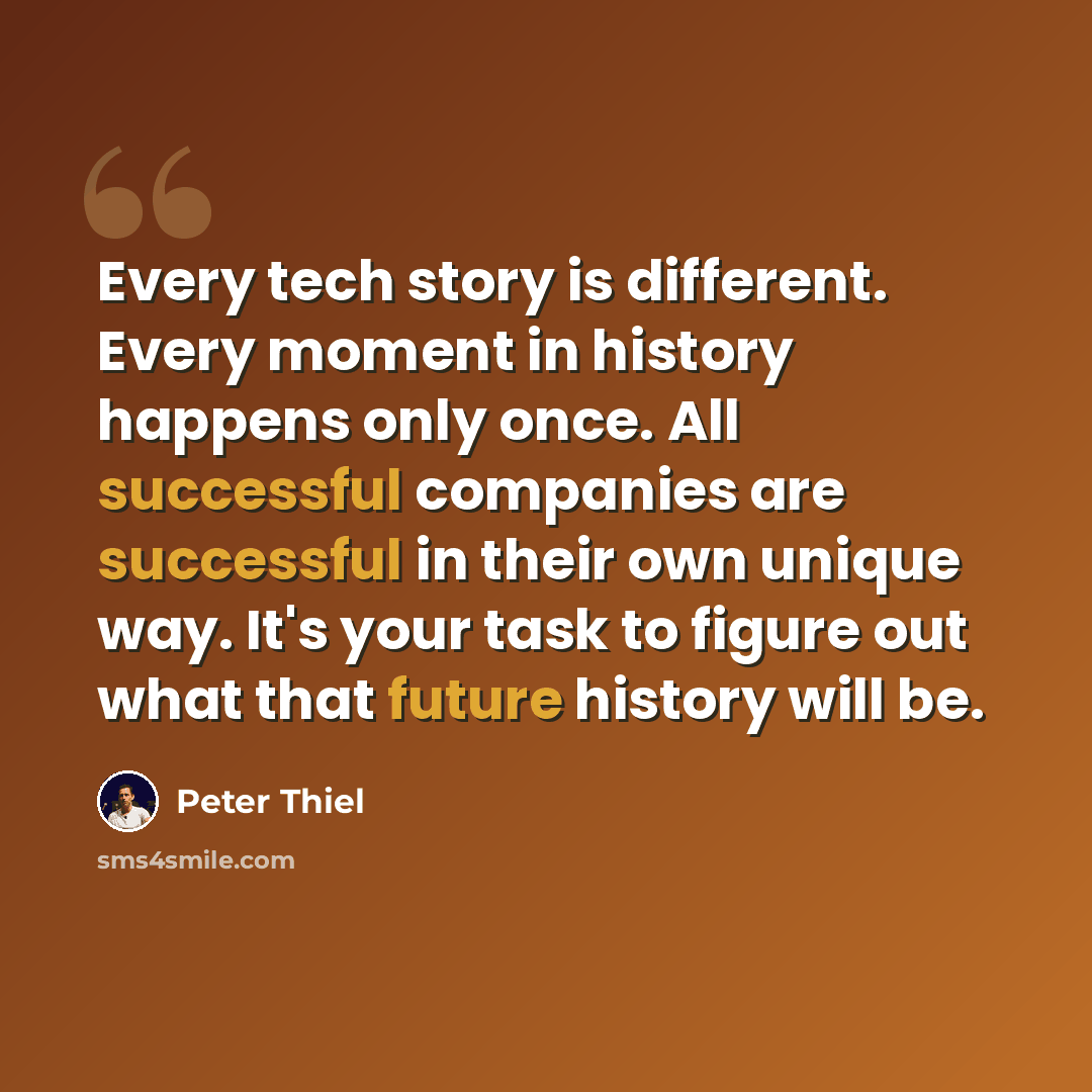 “Every tech story is different. Every moment in history happens only once. All successful companies are successful in their own unique way. It's your task to figure out what that future history will be.” quote by Peter Thiel