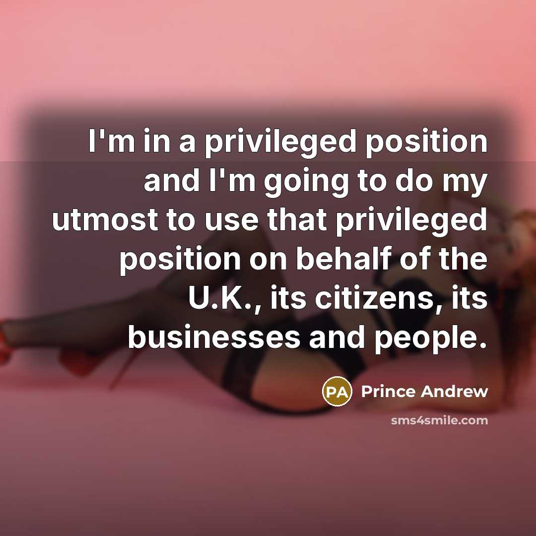 “I'm in a privileged position and I'm going to do my utmost to use that privileged position on behalf of the U.K., its citizens, its businesses and people.” quote by Prince Andrew