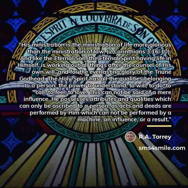 “His ministration is the ministration of life more glorious than the ministration of law, (2 Corinthians 3:16-10). And like the Eternal Son, the Eternal Spirit having life in Himself, is working out all things after the counsel of His own will, and for the everlasting glory of the Triune Godhead…” quote by R.A. Torrey