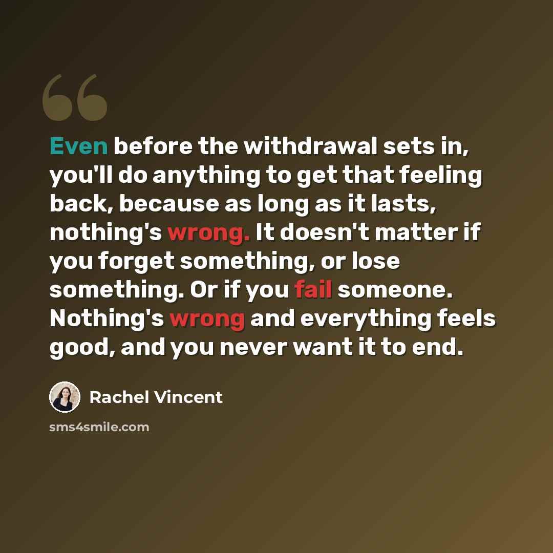 “Even before the withdrawal sets in, you'll do anything to get that feeling back, because as long as it lasts, nothing's wrong. It doesn't matter if you forget something, or lose something. Or if you fail someone. Nothing's wrong and everything feels good, and you never want it to end.” quote by Rachel Vincent