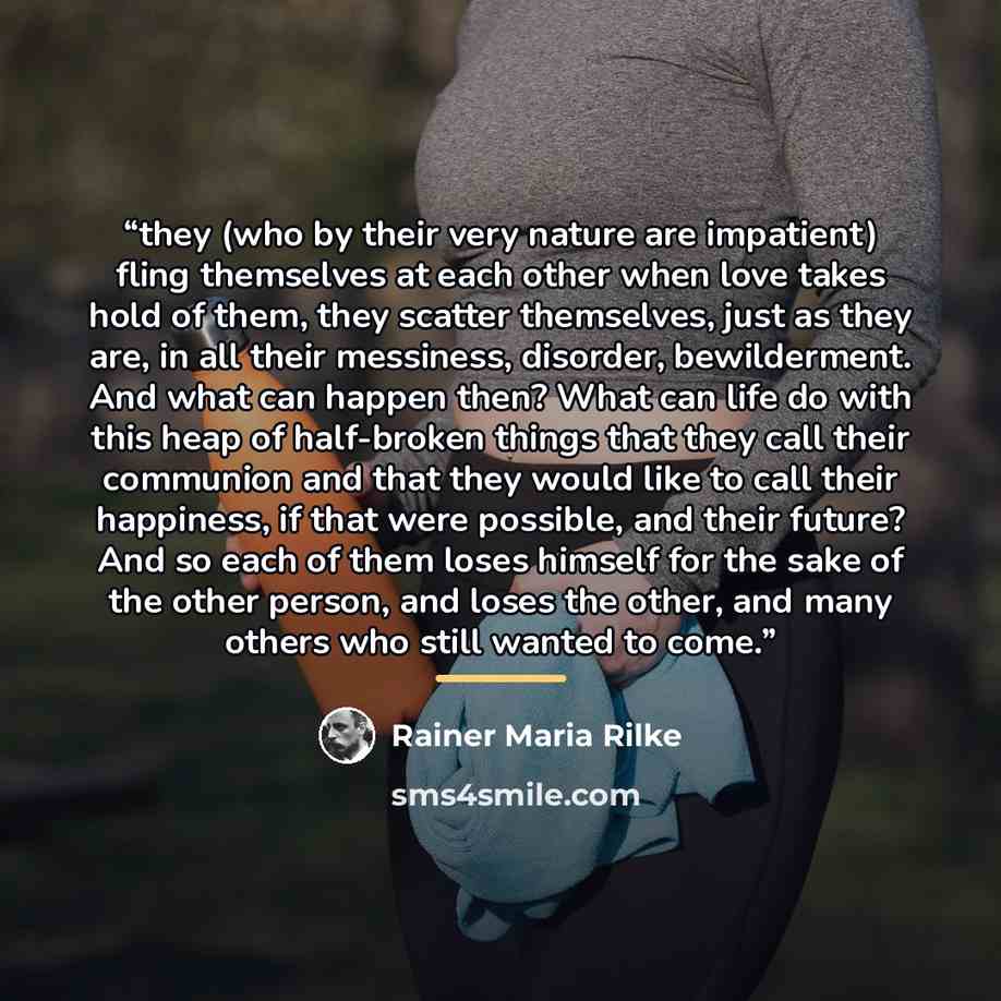 “they (who by their very nature are impatient) fling themselves at each other when love takes hold of them, they scatter themselves, just as they are, in all their messiness, disorder, bewilderment. And what can happen then? What can life do with this heap of half-broken things that they call their…” quote by Rainer Maria Rilke