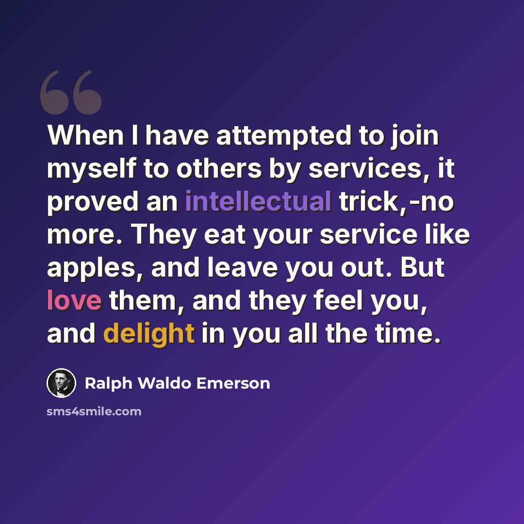 “When I have attempted to join myself to others by services, it proved an intellectual trick,-no more. They eat your service like apples, and leave you out. But love them, and they feel you, and delight in you all the time.” quote by Ralph Waldo Emerson
