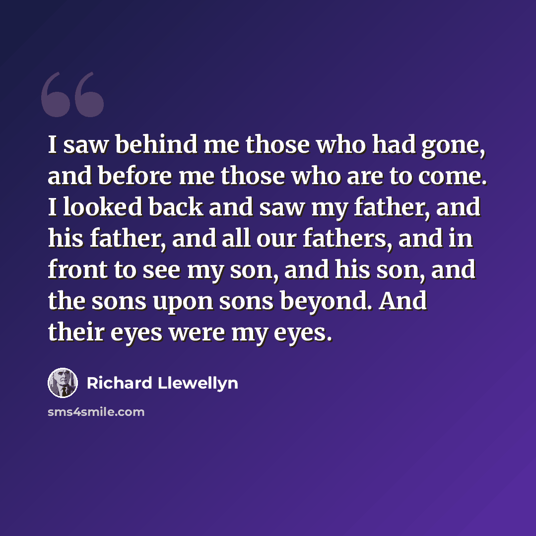 “I saw behind me those who had gone, and before me those who are to come. I looked back and saw my father, and his father, and all our fathers, and in front to see my son, and his son, and the sons upon sons beyond. And their eyes were my eyes.” quote by Richard Llewellyn