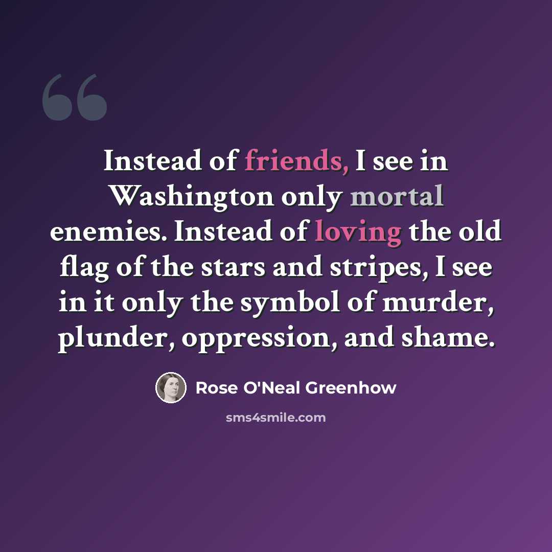 “Instead of friends, I see in Washington only mortal enemies. Instead of loving the old flag of the stars and stripes, I see in it only the symbol of murder, plunder, oppression, and shame.” quote by Rose O'Neal Greenhow