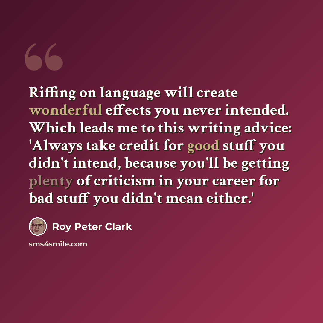 “Riffing on language will create wonderful effects you never intended. Which leads me to this writing advice: 'Always take credit for good stuff you didn't intend, because you'll be getting plenty of criticism in your career for bad stuff you didn't mean either.'” quote by Roy Peter Clark