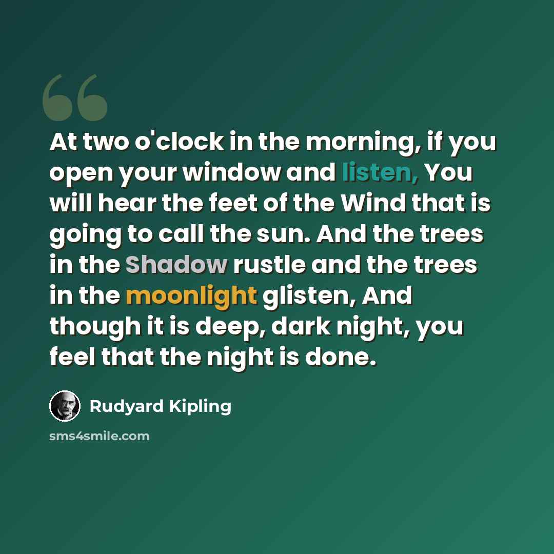 “At two o'clock in the morning, if you open your window and listen, You will hear the feet of the Wind that is going to call the sun. And the trees in the Shadow rustle and the trees in the moonlight glisten, And though it is deep, dark night, you feel that the night is done.” quote by Rudyard Kipling