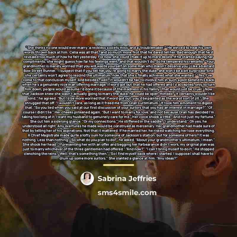 “She thinks no one would ever marry ‘a reckless society miss’ and a ‘troublemaker.’” He winced to hear his own words thrown back at him. Celia was all that…and so much more. Not that he dared tell her. Bad enough that he’d revealed too much of how he felt yesterday. For now, she could chalk it up…” quote by Sabrina Jeffries