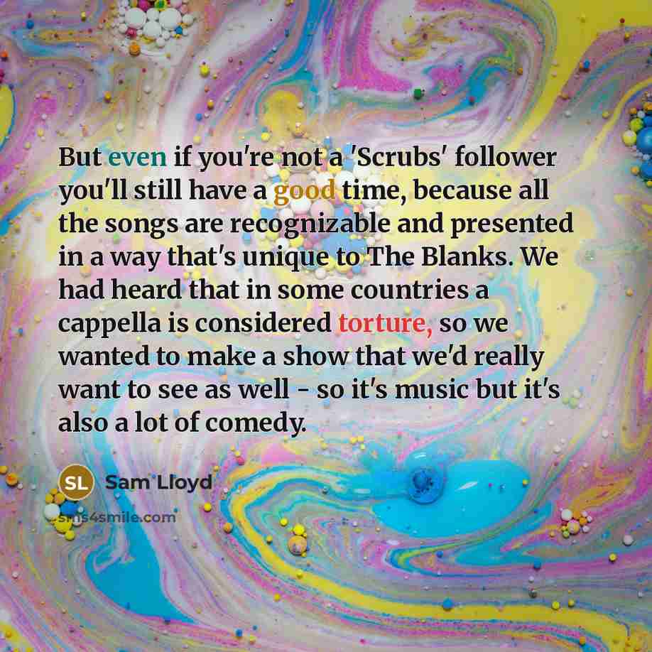 “But even if you're not a 'Scrubs' follower you'll still have a good time, because all the songs are recognizable and presented in a way that's unique to The Blanks. We had heard that in some countries a cappella is considered torture, so we wanted to make a show that we'd really want to see as…” quote by Sam Lloyd